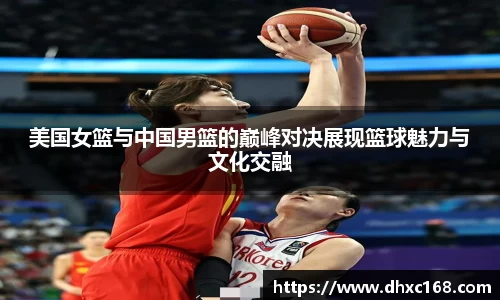 美国女篮与中国男篮的巅峰对决展现篮球魅力与文化交融